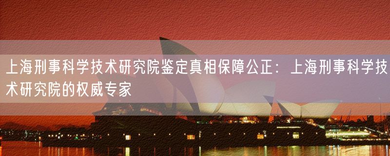 上海刑事科学技术研究院鉴定真相保障公正：上海刑事科学技术研究院的权威专家