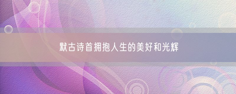<strong>默古诗首拥抱人生的美好和光辉</strong>