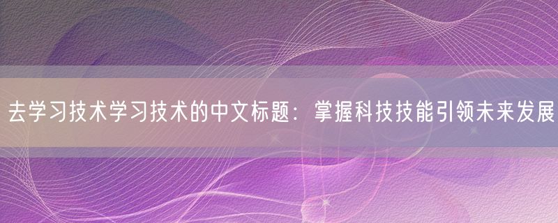 去学习技术学习技术的中文标题：掌握科技技能引领未来发展